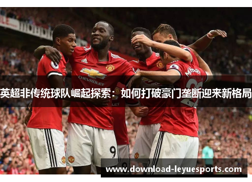 英超非传统球队崛起探索：如何打破豪门垄断迎来新格局