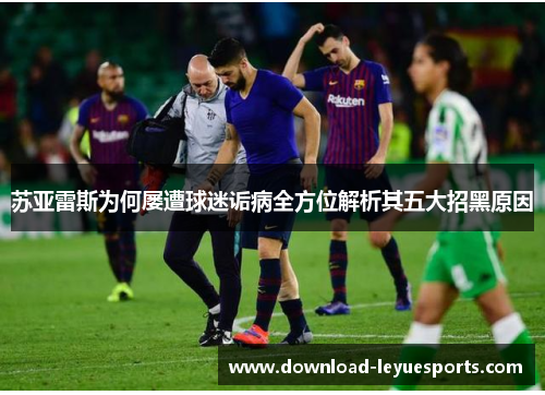 苏亚雷斯为何屡遭球迷诟病全方位解析其五大招黑原因 苏亚雷斯为何屡遭球迷诟病全方位解析其五大招黑原因