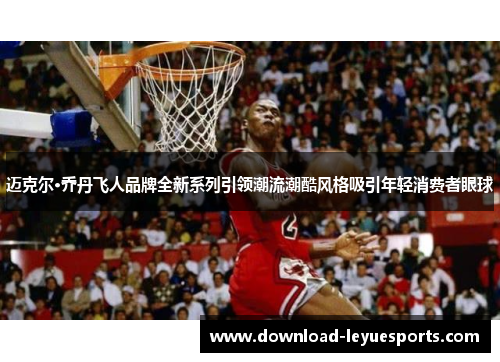 迈克尔·乔丹飞人品牌全新系列引领潮流潮酷风格吸引年轻消费者眼球