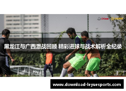 黑龙江与广西激战回顾 精彩进球与战术解析全纪录