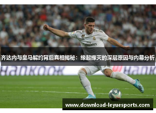 齐达内与皇马解约背后真相揭秘：缘起缘灭的深层原因与内幕分析