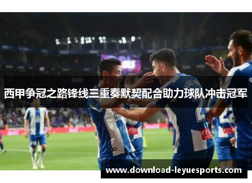 西甲争冠之路锋线三重奏默契配合助力球队冲击冠军
