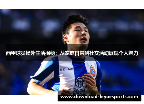 西甲球员场外生活揭秘：从家庭日常到社交活动展现个人魅力