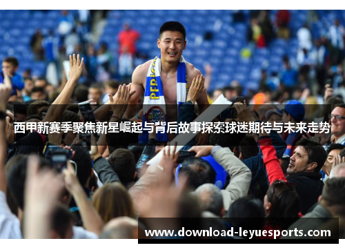 西甲新赛季聚焦新星崛起与背后故事探索球迷期待与未来走势