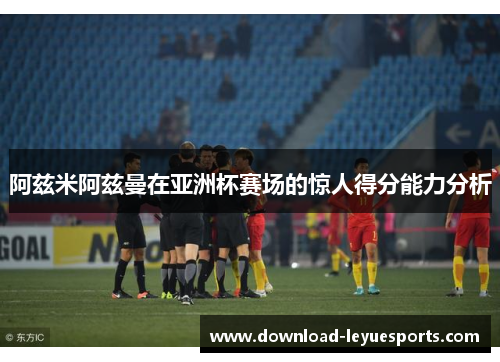 阿兹米阿兹曼在亚洲杯赛场的惊人得分能力分析