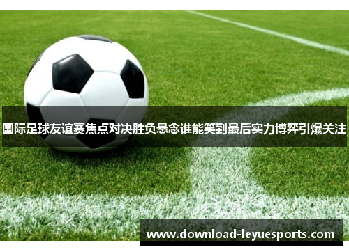 国际足球友谊赛焦点对决胜负悬念谁能笑到最后实力博弈引爆关注 国际足球友谊赛焦点对决胜负悬念谁能笑到最后实力博弈引爆关注