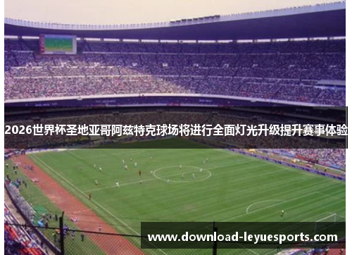 2026世界杯圣地亚哥阿兹特克球场将进行全面灯光升级提升赛事体验 2026世界杯圣地亚哥阿兹特克球场将进行全面灯光升级提升赛事体验