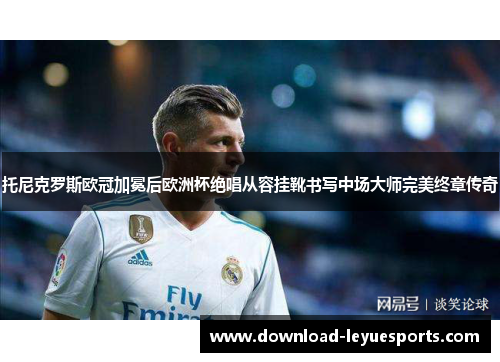 托尼克罗斯欧冠加冕后欧洲杯绝唱从容挂靴书写中场大师完美终章传奇 托尼克罗斯欧冠加冕后欧洲杯绝唱从容挂靴书写中场大师完美终章传奇