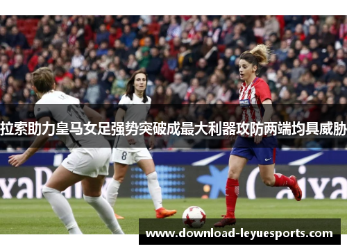 拉索助力皇马女足强势突破成最大利器攻防两端均具威胁
