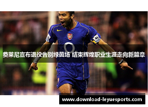 费莱尼宣布退役告别绿茵场 结束辉煌职业生涯走向新篇章