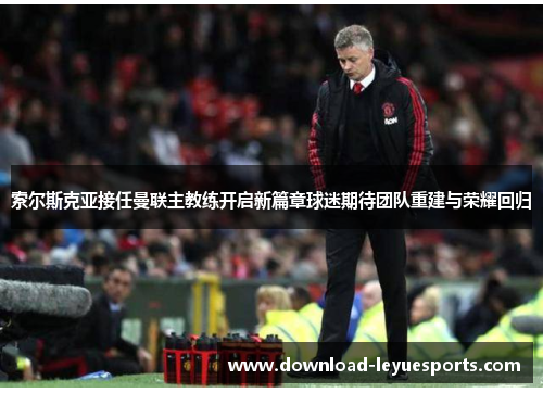 索尔斯克亚接任曼联主教练开启新篇章球迷期待团队重建与荣耀回归 索尔斯克亚接任曼联主教练开启新篇章球迷期待团队重建与荣耀回归