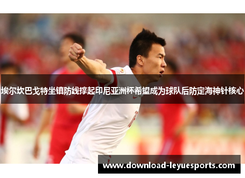 埃尔坎巴戈特坐镇防线撑起印尼亚洲杯希望成为球队后防定海神针核心 埃尔坎巴戈特坐镇防线撑起印尼亚洲杯希望成为球队后防定海神针核心