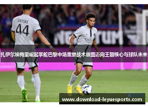 扎伊尔埃梅里崛起掌舵巴黎中场重塑战术版图迈向王朝核心与球队未来
